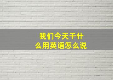 我们今天干什么用英语怎么说