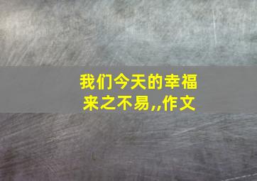 我们今天的幸福来之不易,,作文