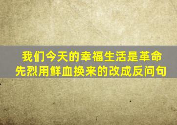 我们今天的幸福生活是革命先烈用鲜血换来的改成反问句