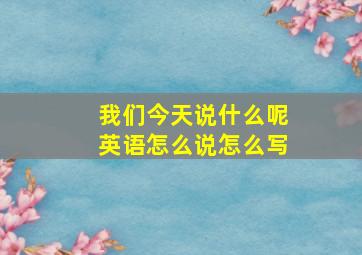 我们今天说什么呢英语怎么说怎么写