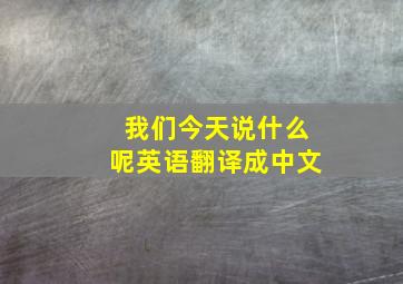 我们今天说什么呢英语翻译成中文