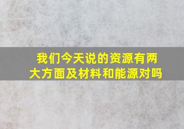 我们今天说的资源有两大方面及材料和能源对吗