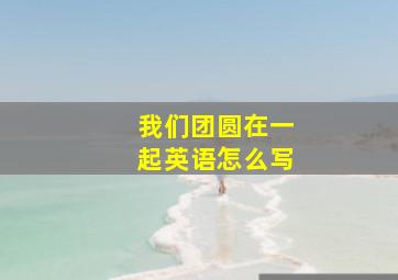 我们团圆在一起英语怎么写