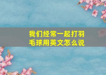 我们经常一起打羽毛球用英文怎么说