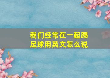 我们经常在一起踢足球用英文怎么说