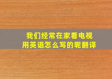 我们经常在家看电视用英语怎么写的呢翻译