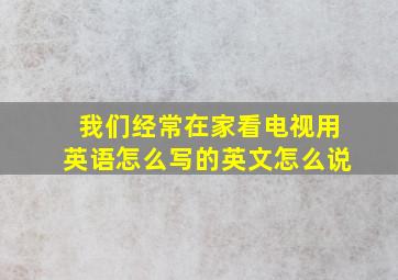 我们经常在家看电视用英语怎么写的英文怎么说