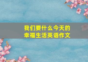 我们要什么今天的幸福生活英语作文