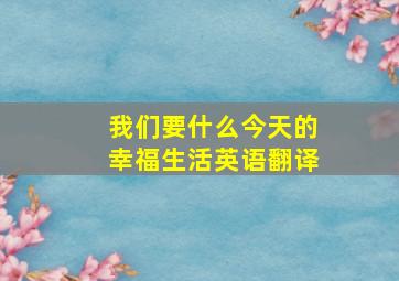 我们要什么今天的幸福生活英语翻译