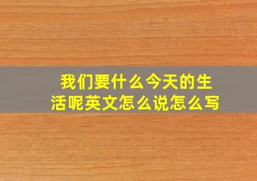 我们要什么今天的生活呢英文怎么说怎么写