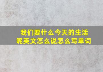 我们要什么今天的生活呢英文怎么说怎么写单词