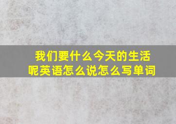 我们要什么今天的生活呢英语怎么说怎么写单词