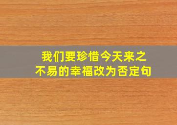 我们要珍惜今天来之不易的幸福改为否定句