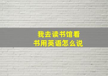 我去读书馆看书用英语怎么说