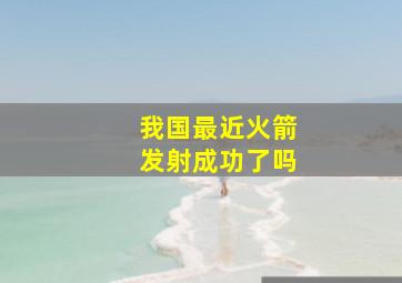 我国最近火箭发射成功了吗