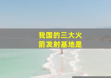 我国的三大火箭发射基地是