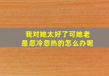 我对她太好了可她老是忽冷忽热的怎么办呢