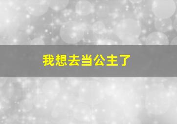 我想去当公主了