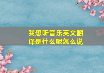 我想听音乐英文翻译是什么呢怎么说