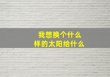 我想换个什么样的太阳给什么