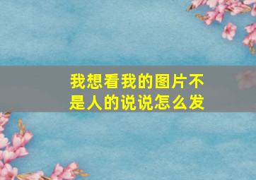 我想看我的图片不是人的说说怎么发