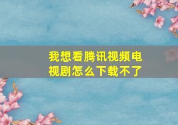 我想看腾讯视频电视剧怎么下载不了