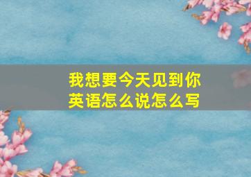 我想要今天见到你英语怎么说怎么写