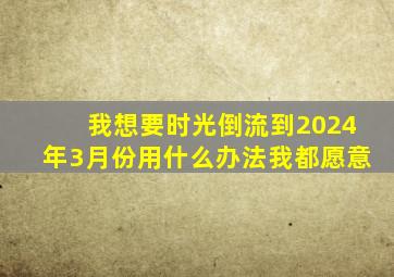 我想要时光倒流到2024年3月份用什么办法我都愿意