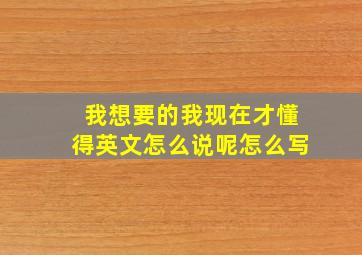 我想要的我现在才懂得英文怎么说呢怎么写