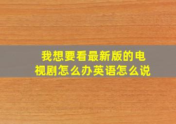 我想要看最新版的电视剧怎么办英语怎么说