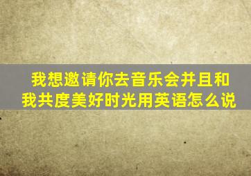 我想邀请你去音乐会并且和我共度美好时光用英语怎么说