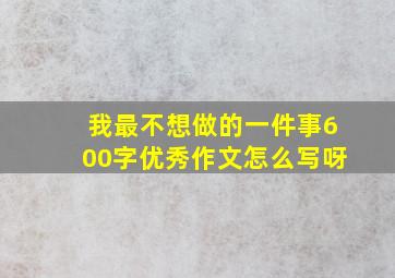 我最不想做的一件事600字优秀作文怎么写呀