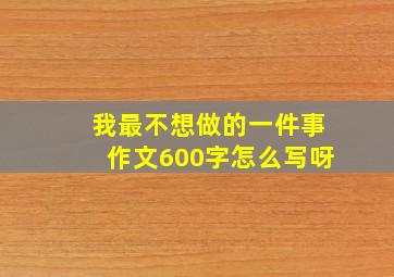 我最不想做的一件事作文600字怎么写呀