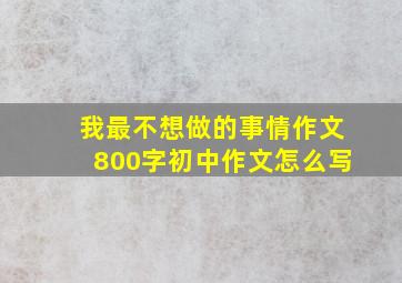 我最不想做的事情作文800字初中作文怎么写