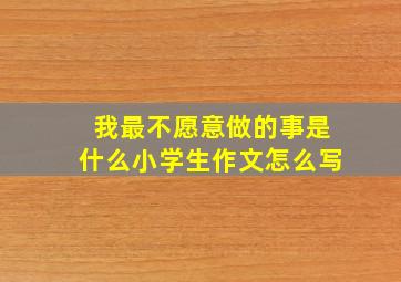 我最不愿意做的事是什么小学生作文怎么写