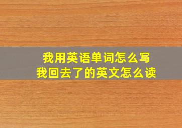 我用英语单词怎么写我回去了的英文怎么读