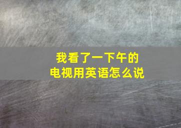 我看了一下午的电视用英语怎么说