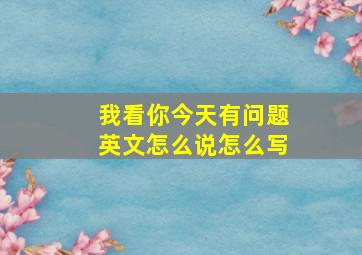 我看你今天有问题英文怎么说怎么写