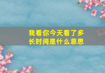 我看你今天看了多长时间是什么意思