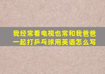 我经常看电视也常和我爸爸一起打乒乓球用英语怎么写