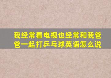 我经常看电视也经常和我爸爸一起打乒乓球英语怎么说