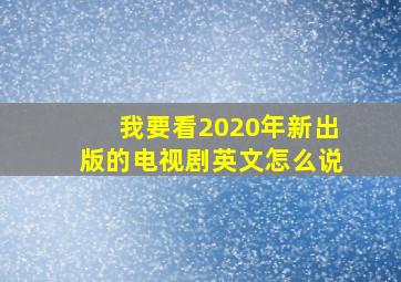 我要看2020年新出版的电视剧英文怎么说