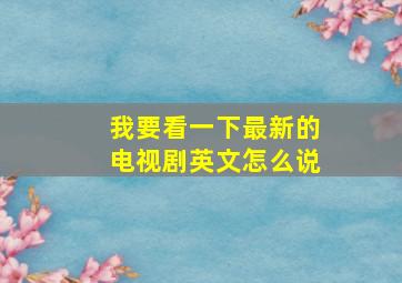 我要看一下最新的电视剧英文怎么说