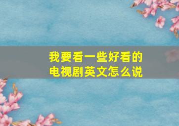 我要看一些好看的电视剧英文怎么说