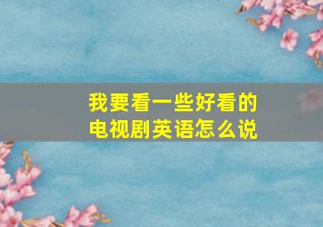 我要看一些好看的电视剧英语怎么说