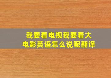 我要看电视我要看大电影英语怎么说呢翻译