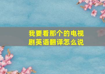 我要看那个的电视剧英语翻译怎么说