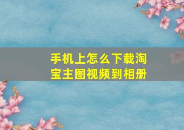 手机上怎么下载淘宝主图视频到相册