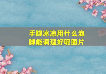 手脚冰凉用什么泡脚能调理好呢图片