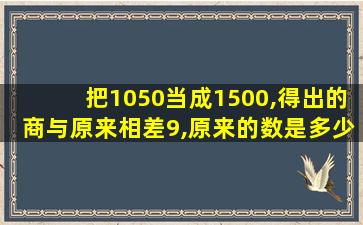 把1050当成1500,得出的商与原来相差9,原来的数是多少